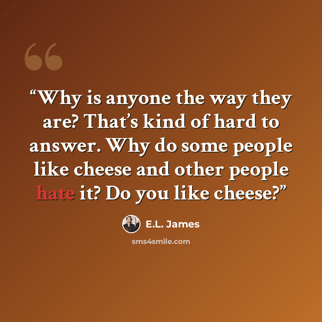 “Why is anyone the way they are? That’s kind of hard to answer. Why do some people like cheese and other people hate it? Do you like cheese?” quote by E.L. James