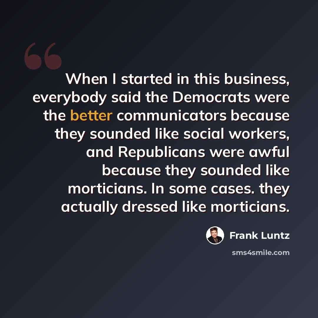 “When I started in this business, everybody said the Democrats were the better communicators because they sounded like social workers, and Republicans were awful because they sounded like morticians. In some cases. they actually dressed like morticians.” quote by Frank Luntz