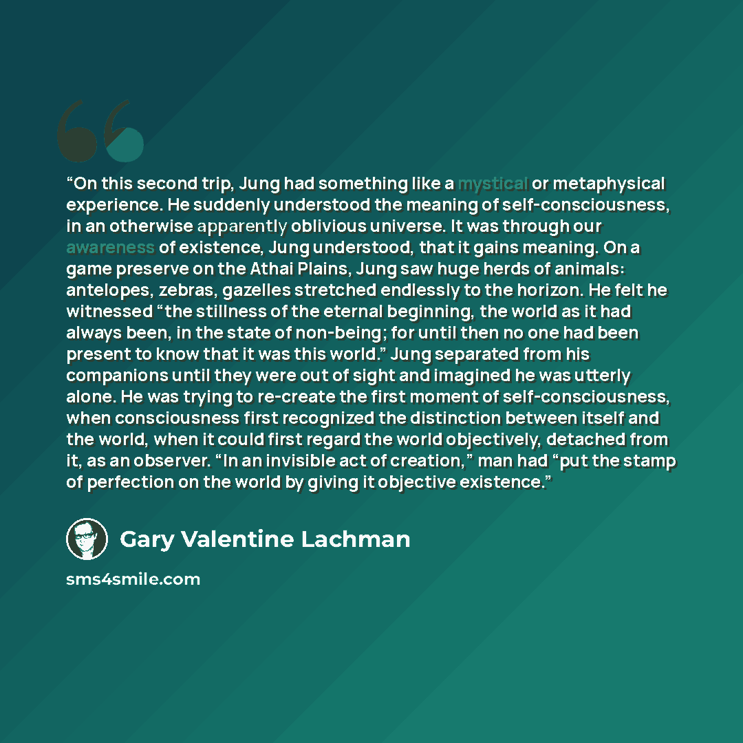 “On this second trip, Jung had something like a mystical or metaphysical experience. He suddenly understood the meaning of self-consciousness, in an otherwise apparently oblivious universe. It was through our awareness of existence, Jung understood, that it gains meaning. On a game preserve on the…” quote by Gary Valentine Lachman
