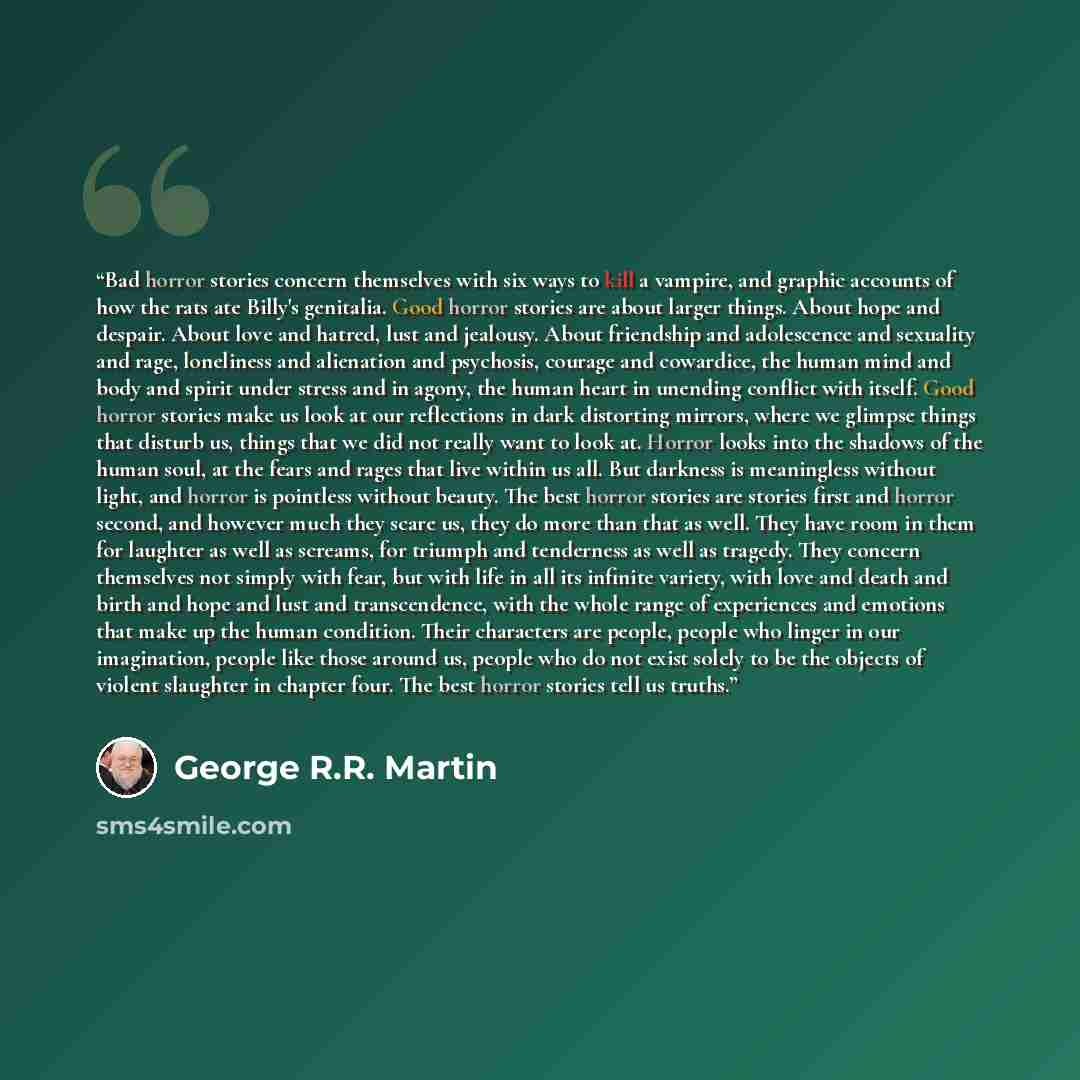 “Bad horror stories concern themselves with six ways to kill a vampire, and graphic accounts of how the rats ate Billy's genitalia. Good horror stories are about larger things. About hope and despair. About love and hatred, lust and jealousy. About friendship and adolescence and sexuality and rage…” quote by George R.R. Martin
