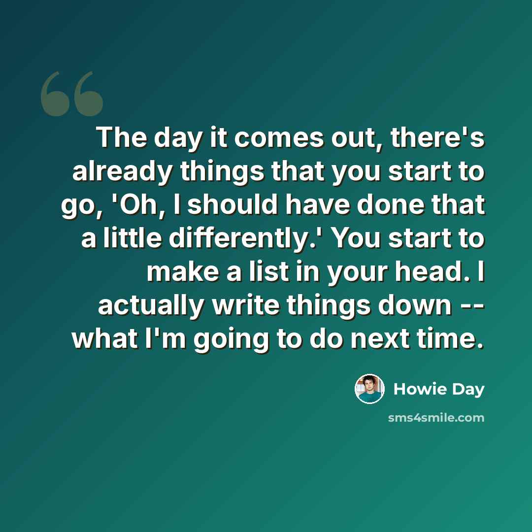 “The day it comes out, there's already things that you start to go, 'Oh, I should have done that a little differently.' You start to make a list in your head. I actually write things down -- what I'm going to do next time.” quote by Howie Day