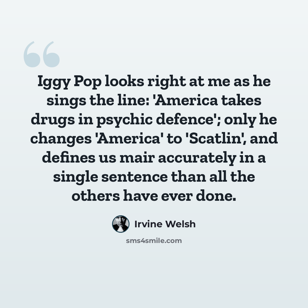 “Iggy Pop looks right at me as he sings the line: 'America takes drugs in psychic defence'; only he changes 'America' to 'Scatlin', and defines us mair accurately in a single sentence than all the others have ever done.” quote by Irvine Welsh