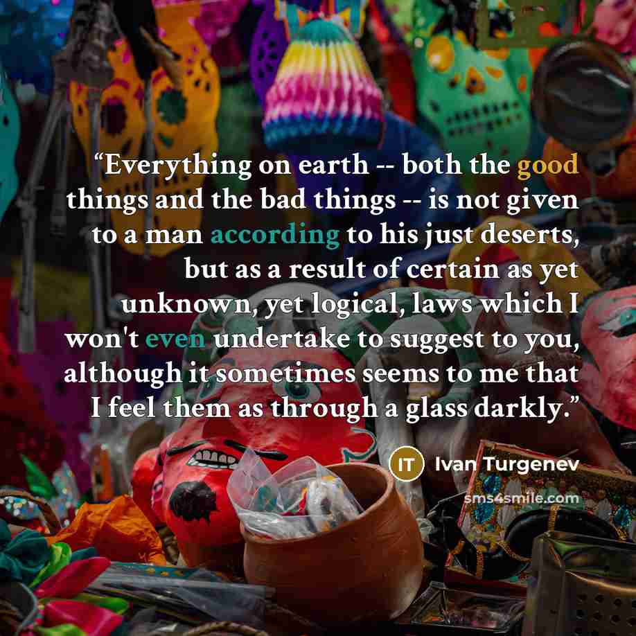 “Everything on earth -- both the good things and the bad things -- is not given to a man according to his just deserts, but as a result of certain as yet unknown, yet logical, laws which I won't even undertake to suggest to you, although it sometimes seems to me that I feel them as through a glass…” quote by Ivan Turgenev