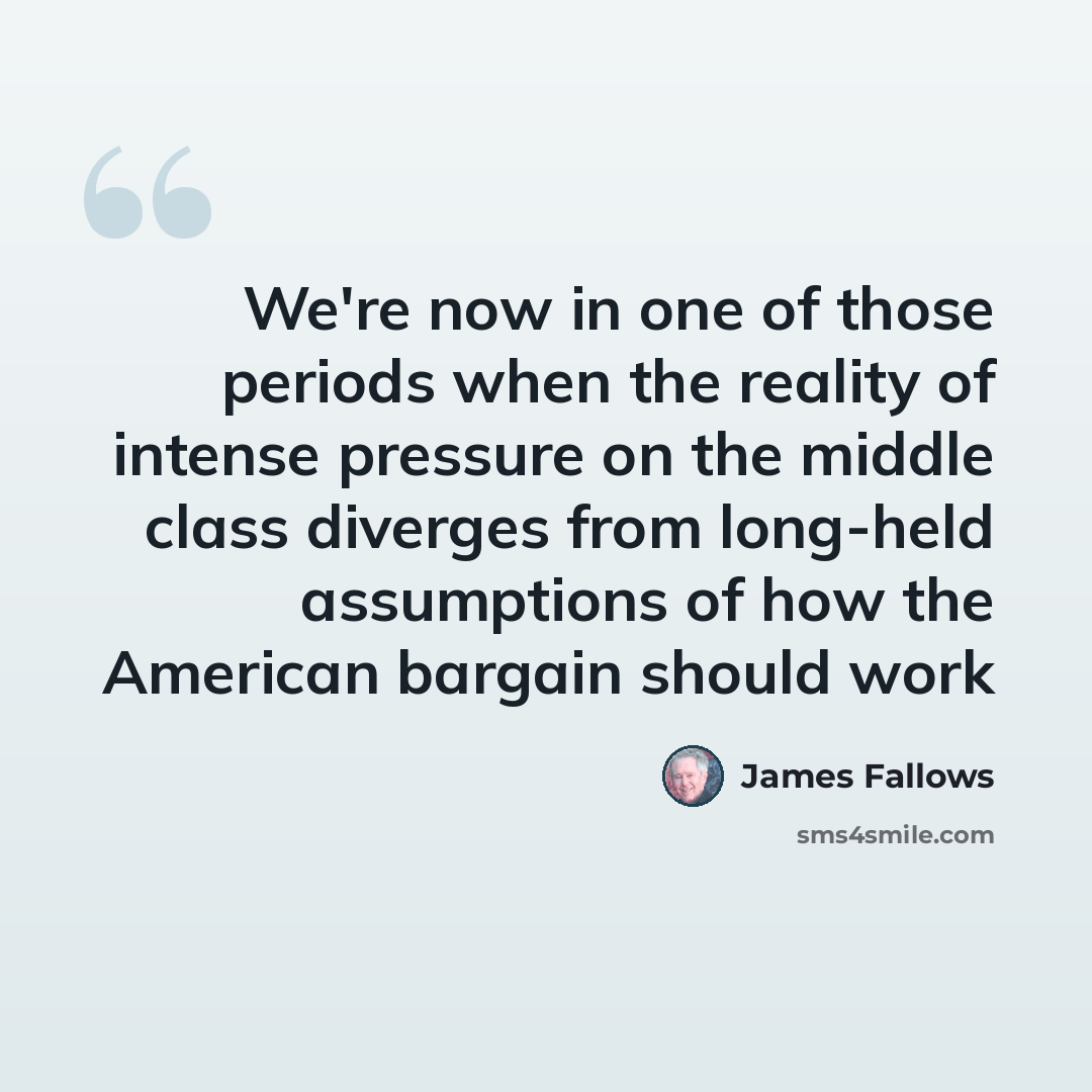 “We're now in one of those periods when the reality of intense pressure on the middle class diverges from long-held assumptions of how the American bargain should work” quote by James Fallows