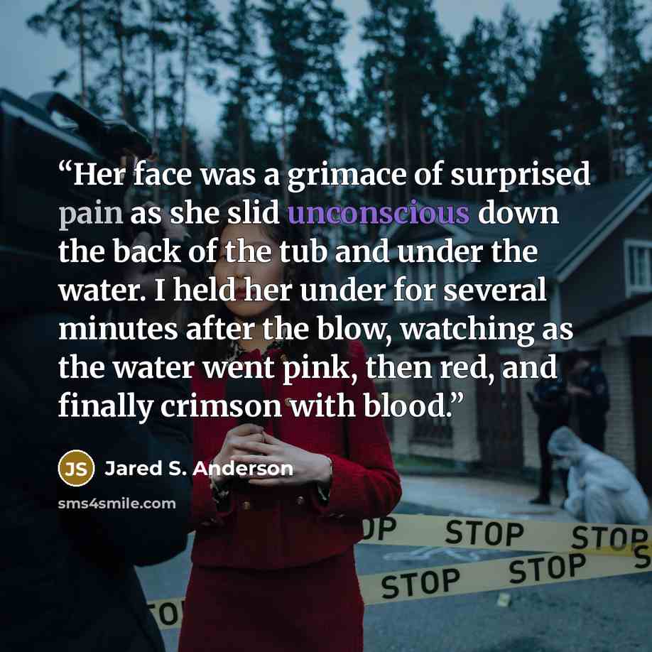 “Her face was a grimace of surprised pain as she slid unconscious down the back of the tub and under the water. I held her under for several minutes after the blow, watching as the water went pink, then red, and finally crimson with blood.” quote by Jared S. Anderson