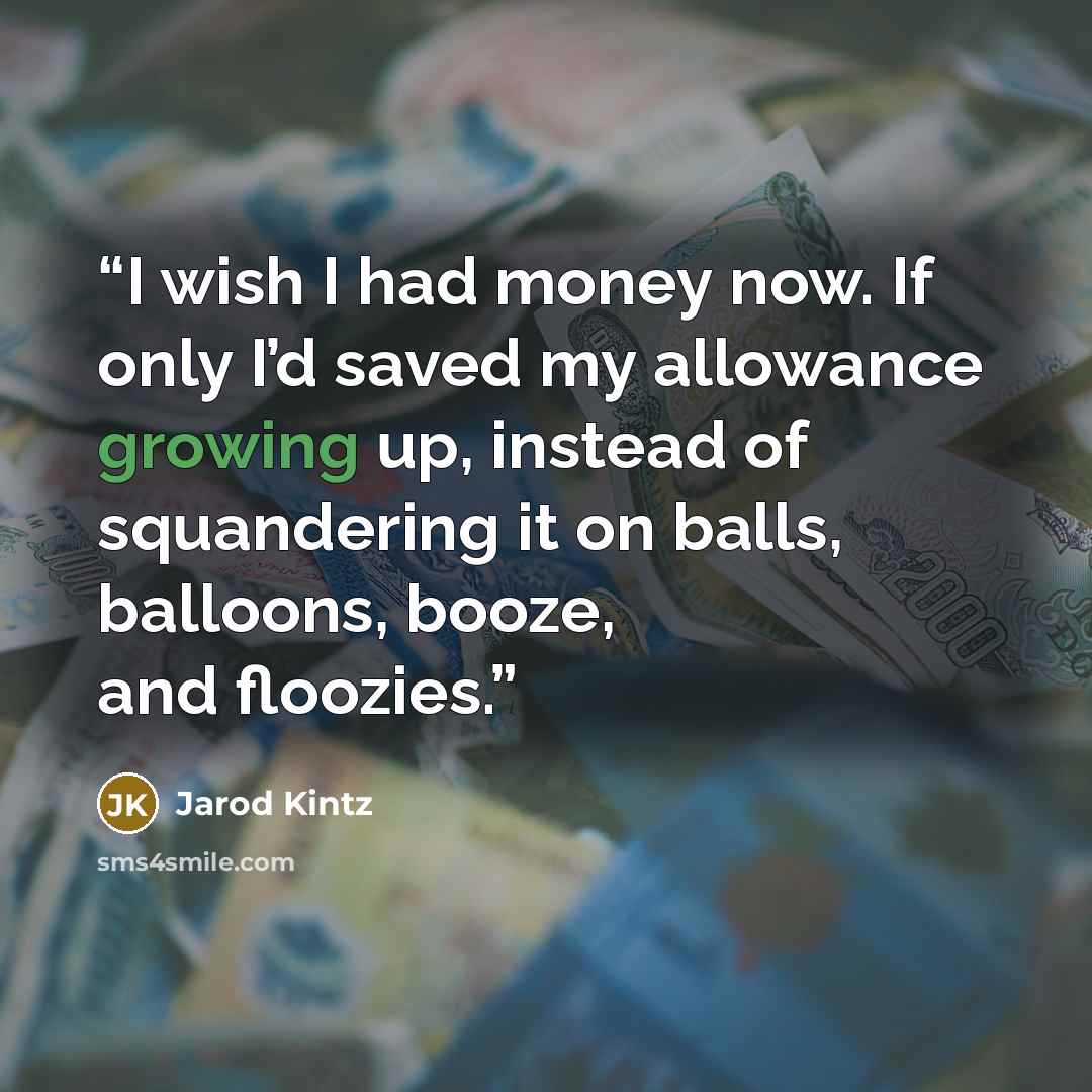 “I wish I had money now. If only I’d saved my allowance growing up, instead of squandering it on balls, balloons, booze, and floozies.” quote by Jarod Kintz
