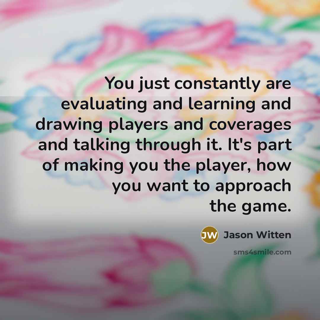 “You just constantly are evaluating and learning and drawing players and coverages and talking through it. It's part of making you the player, how you want to approach the game.” quote by Jason Witten