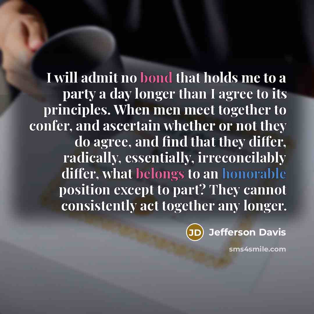“I will admit no bond that holds me to a party a day longer than I agree to its principles. When men meet together to confer, and ascertain whether or not they do agree, and find that they differ, radically, essentially, irreconcilably differ, what belongs to an honorable position except to part?…” quote by Jefferson Davis