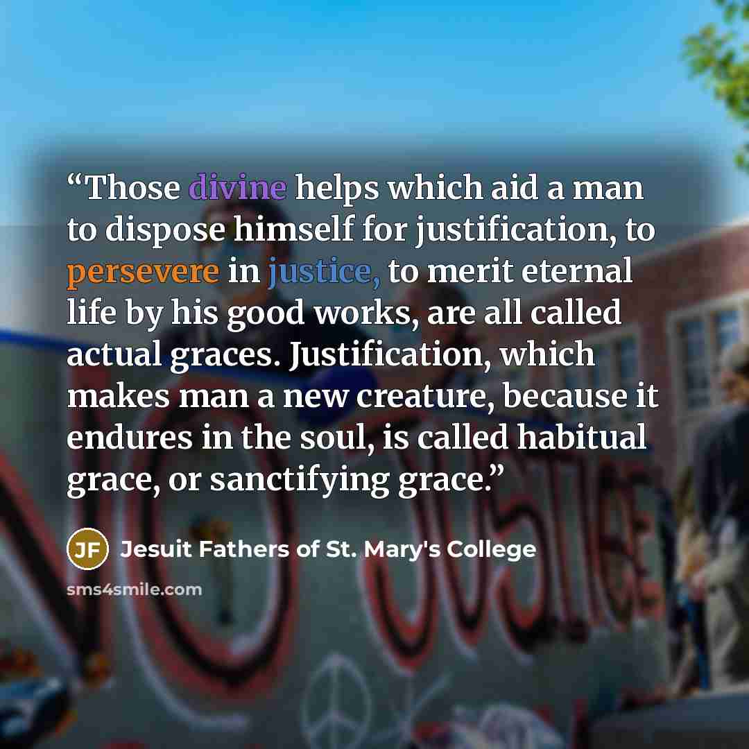 “Those divine helps which aid a man to dispose himself for justification, to persevere in justice, to merit eternal life by his good works, are all called actual graces. Justification, which makes man a new creature, because it endures in the soul, is called habitual grace, or sanctifying grace.” quote by Jesuit Fathers of St. Mary's College