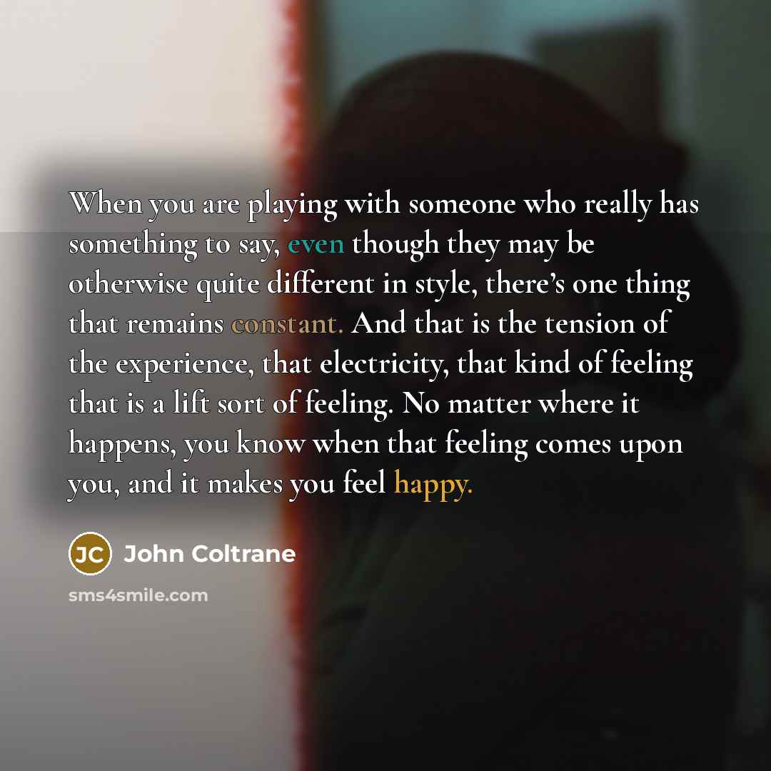 “When you are playing with someone who really has something to say, even though they may be otherwise quite different in style, there’s one thing that remains constant. And that is the tension of the experience, that electricity, that kind of feeling that is a lift sort of feeling. No matter where…” quote by John Coltrane