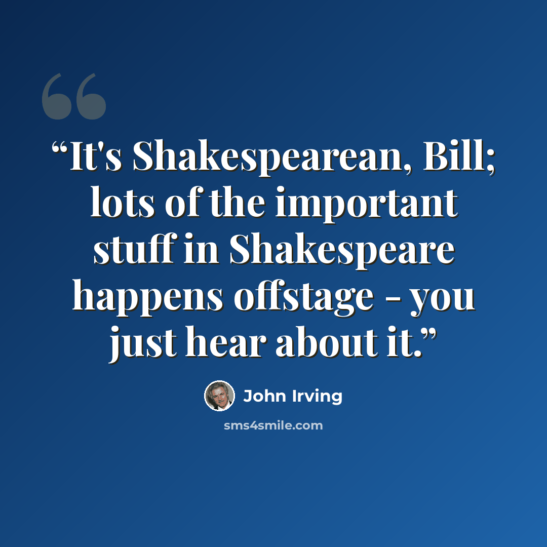 “It's Shakespearean, Bill; lots of the important stuff in Shakespeare happens offstage - you just hear about it.” quote by John Irving