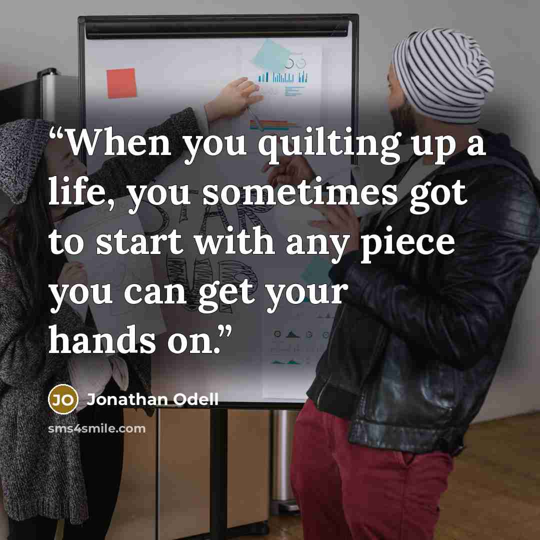 “When you quilting up a life, you sometimes got to start with any piece you can get your hands on.” quote by Jonathan Odell