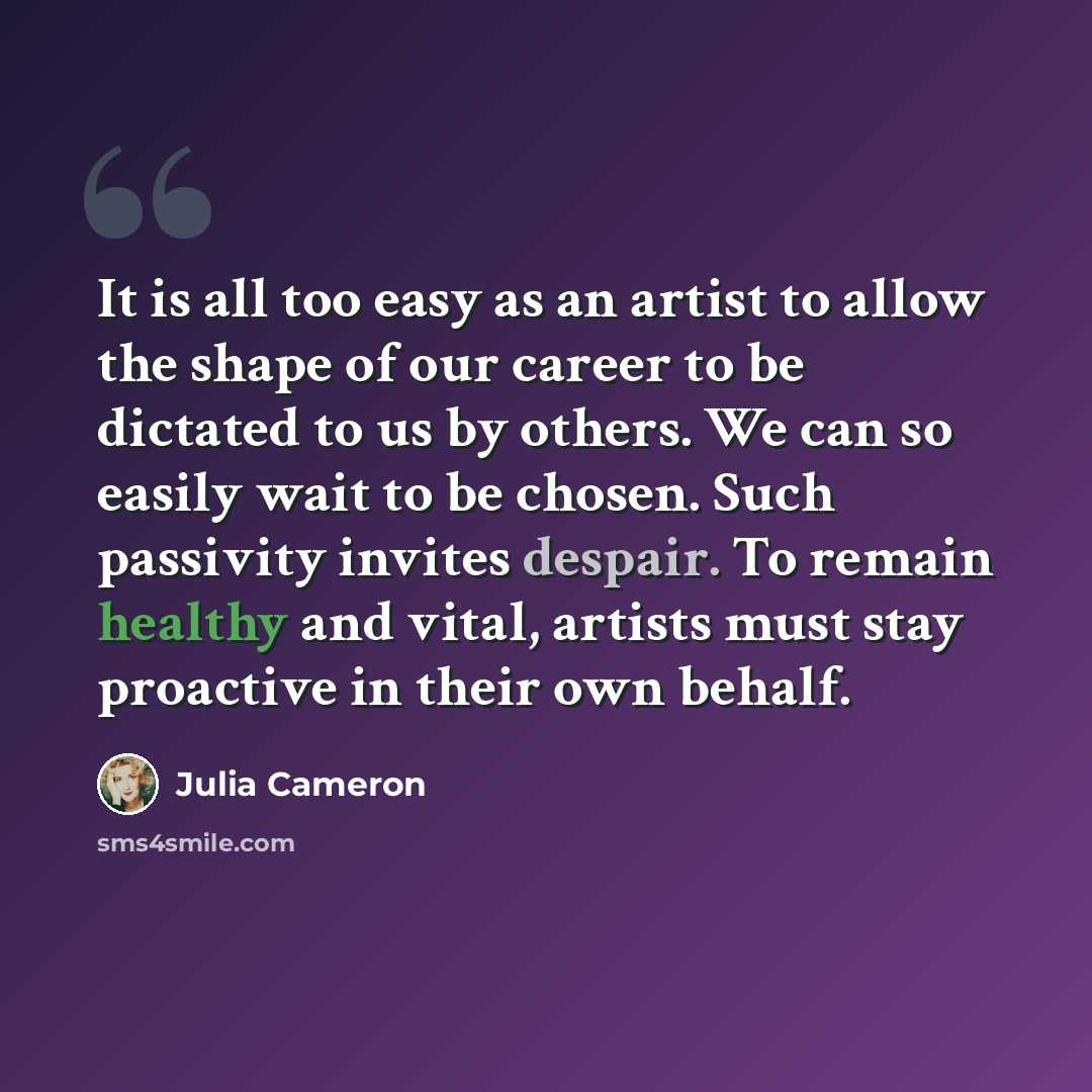 “It is all too easy as an artist to allow the shape of our career to be dictated to us by others. We can so easily wait to be chosen. Such passivity invites despair. To remain healthy and vital, artists must stay proactive in their own behalf.” quote by Julia Cameron