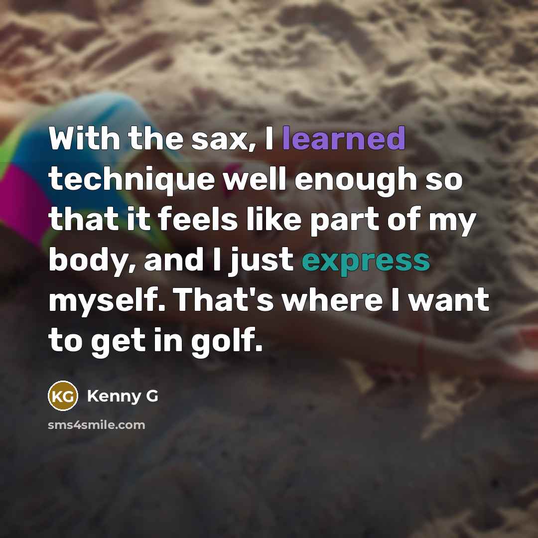 “With the sax, I learned technique well enough so that it feels like part of my body, and I just express myself. That's where I want to get in golf.” quote by Kenny G