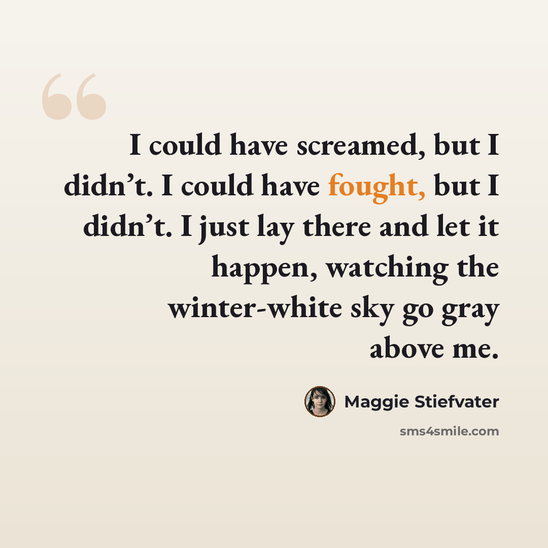 “I could have screamed, but I didn’t. I could have fought, but I didn’t. I just lay there and let it happen, watching the winter-white sky go gray above me.” quote by Maggie Stiefvater