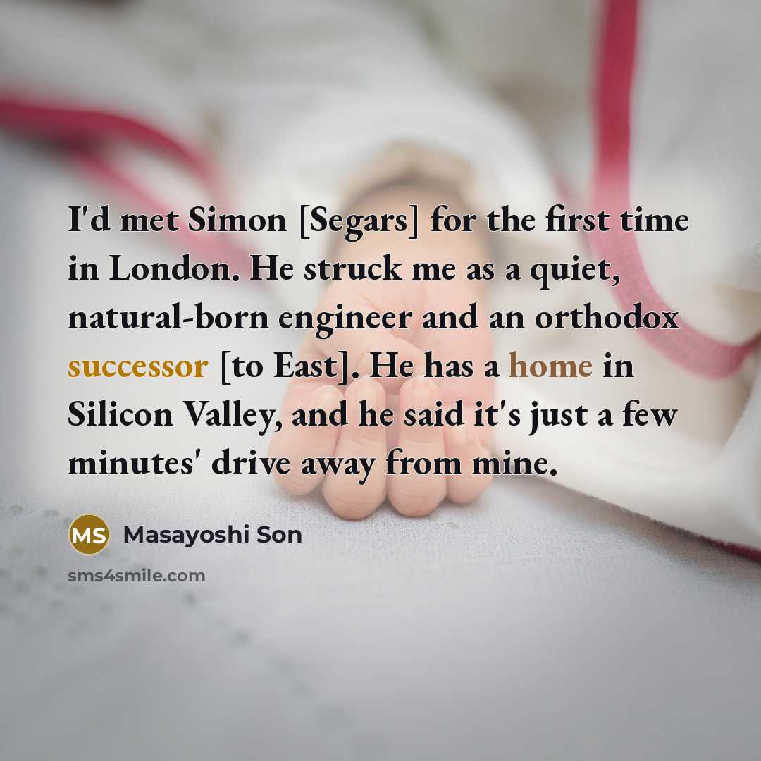 “I'd met Simon [Segars] for the first time in London. He struck me as a quiet, natural-born engineer and an orthodox successor [to East]. He has a home in Silicon Valley, and he said it's just a few minutes' drive away from mine.” quote by Masayoshi Son