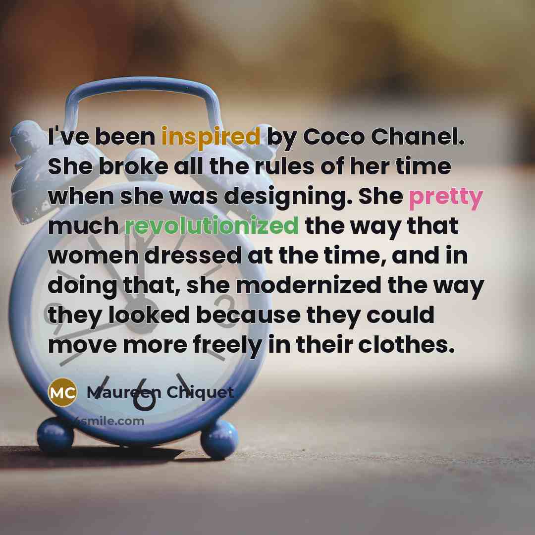 “I've been inspired by Coco Chanel. She broke all the rules of her time when she was designing. She pretty much revolutionized the way that women dressed at the time, and in doing that, she modernized the way they looked because they could move more freely in their clothes.” quote by Maureen Chiquet