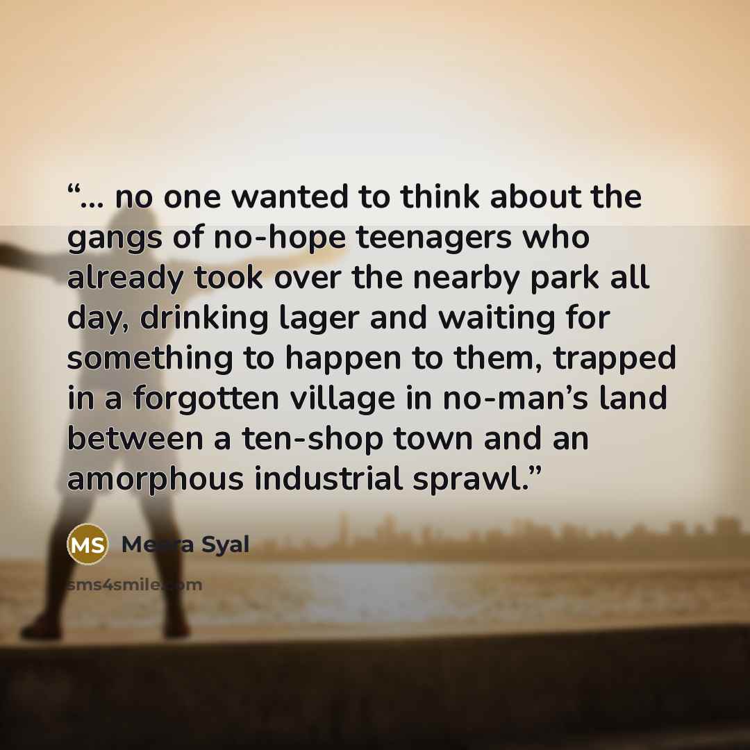 “... no one wanted to think about the gangs of no-hope teenagers who already took over the nearby park all day, drinking lager and waiting for something to happen to them, trapped in a forgotten village in no-man’s land between a ten-shop town and an amorphous industrial sprawl.” quote by Meera Syal