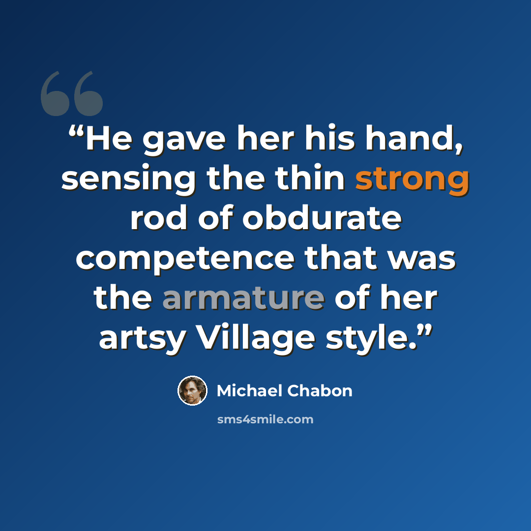 “He gave her his hand, sensing the thin strong rod of obdurate competence that was the armature of her artsy Village style.” quote by Michael Chabon