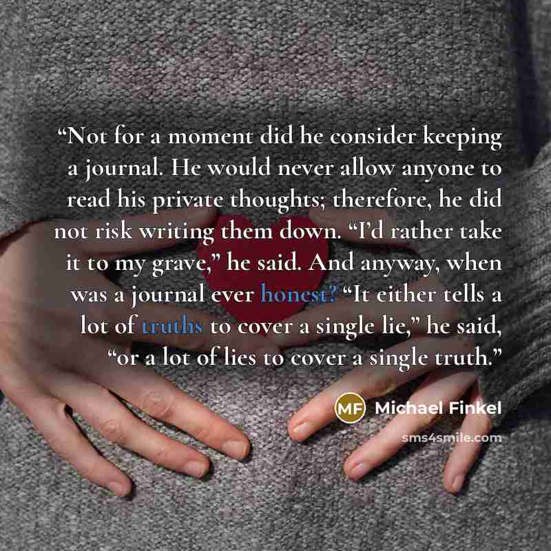 “Not for a moment did he consider keeping a journal. He would never allow anyone to read his private thoughts; therefore, he did not risk writing them down. “I’d rather take it to my grave,” he said. And anyway, when was a journal ever honest? “It either tells a lot of truths to cover a single…” quote by Michael Finkel