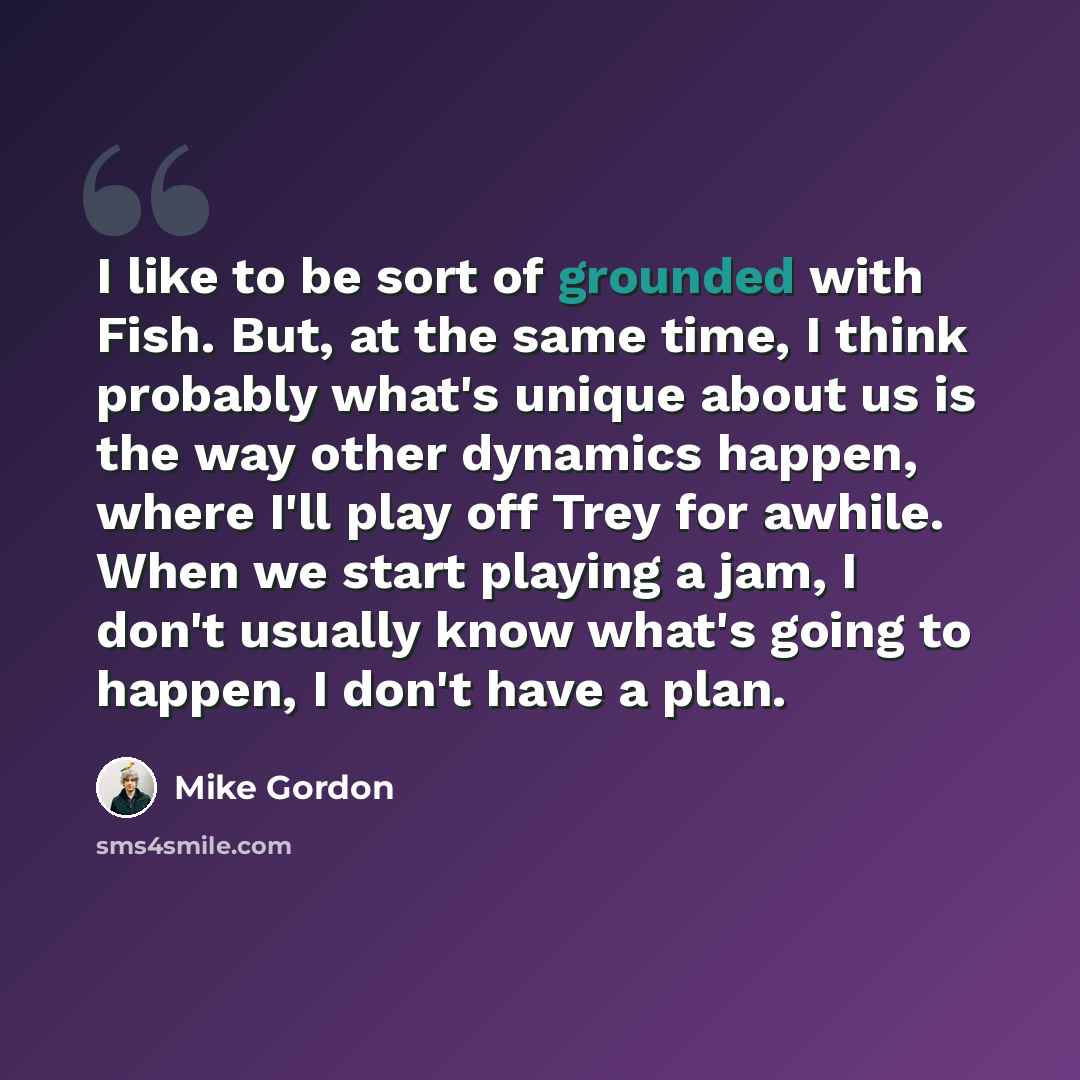 “I like to be sort of grounded with Fish. But, at the same time, I think probably what's unique about us is the way other dynamics happen, where I'll play off Trey for awhile. When we start playing a jam, I don't usually know what's going to happen, I don't have a plan.” quote by Mike Gordon