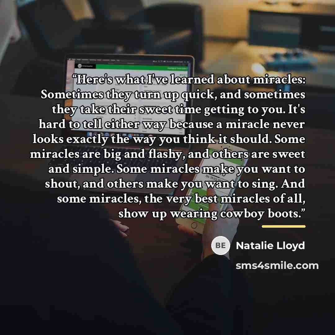 “Here's what I've learned about miracles: Sometimes they turn up quick, and sometimes they take their sweet time getting to you. It's hard to tell either way because a miracle never looks exactly the way you think it should. Some miracles are big and flashy, and others are sweet and simple. Some…” quote by Natalie Lloyd