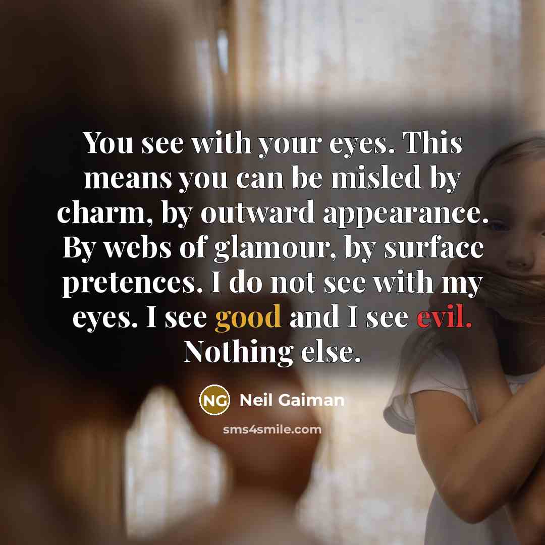 “You see with your eyes. This means you can be misled by charm, by outward appearance. By webs of glamour, by surface pretences. I do not see with my eyes. I see good and I see evil. Nothing else.” quote by Neil Gaiman