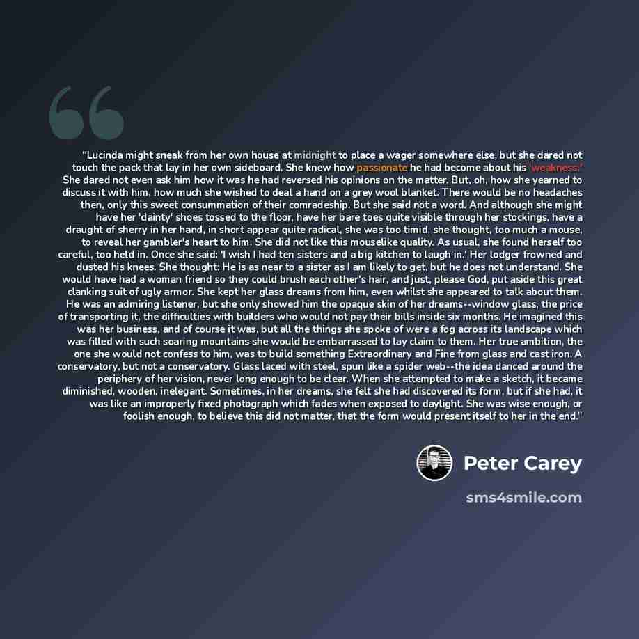 “Lucinda might sneak from her own house at midnight to place a wager somewhere else, but she dared not touch the pack that lay in her own sideboard. She knew how passionate he had become about his 'weakness.' She dared not even ask him how it was he had reversed his opinions on the matter. But, oh…” quote by Peter Carey