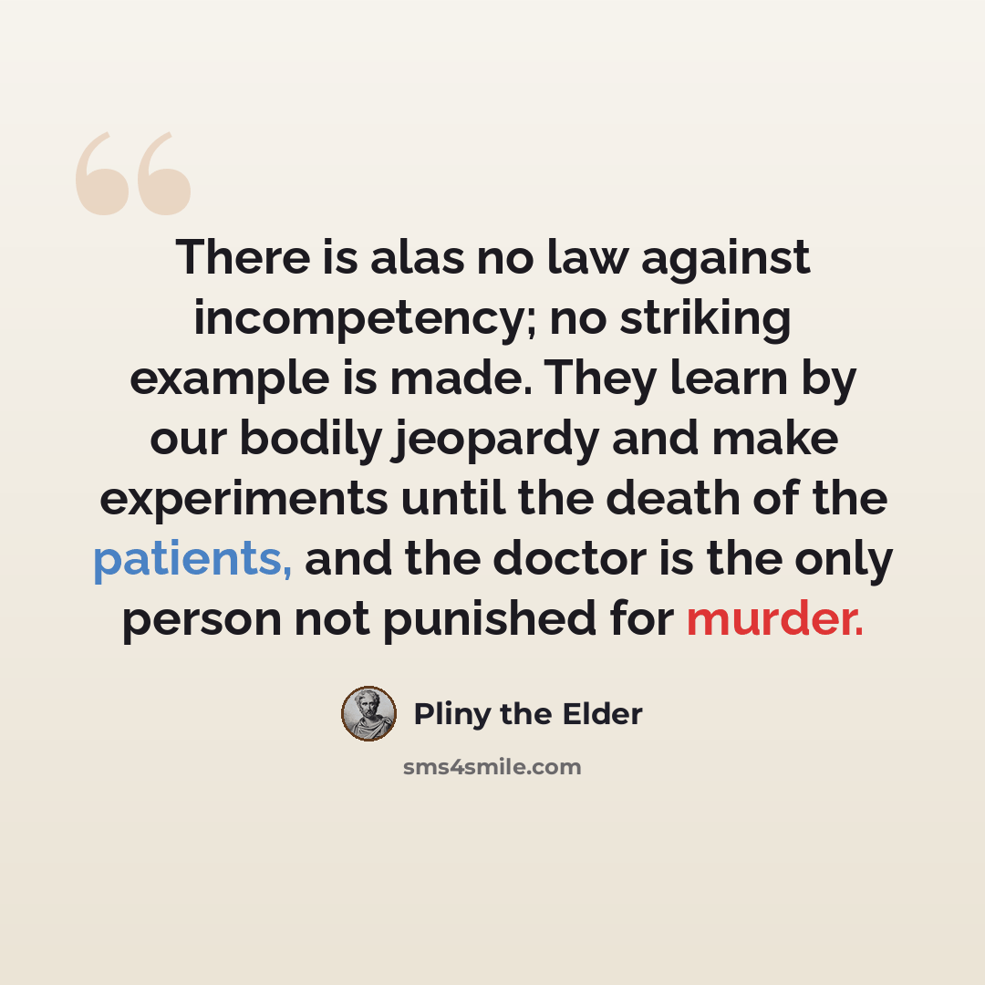 “There is alas no law against incompetency; no striking example is made. They learn by our bodily jeopardy and make experiments until the death of the patients, and the doctor is the only person not punished for murder.” quote by Pliny the Elder
