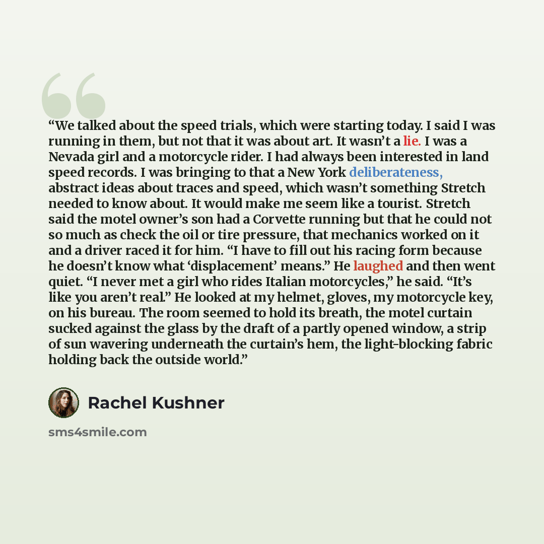 “We talked about the speed trials, which were starting today. I said I was running in them, but not that it was about art. It wasn’t a lie. I was a Nevada girl and a motorcycle rider. I had always been interested in land speed records. I was bringing to that a New York deliberateness, abstract…” quote by Rachel Kushner