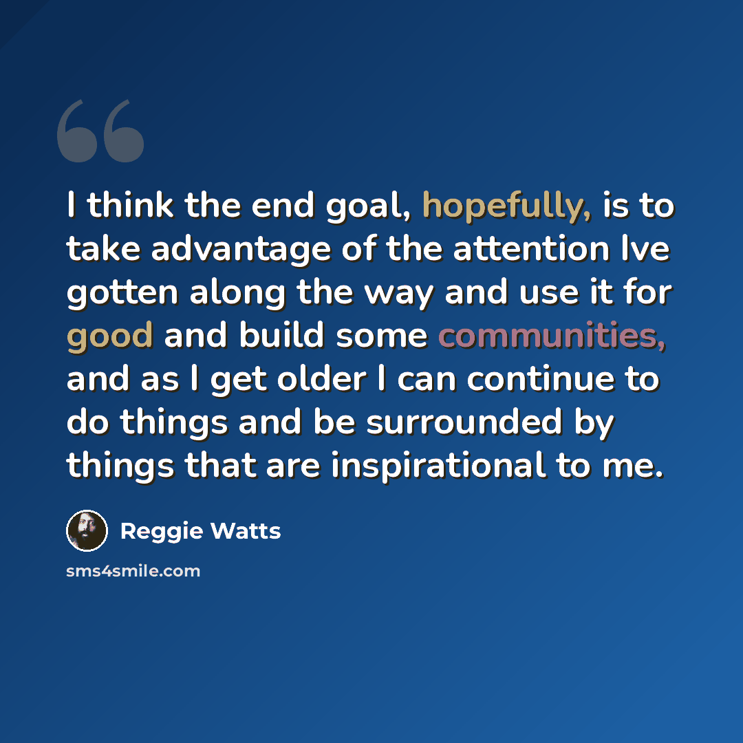 “I think the end goal, hopefully, is to take advantage of the attention Ive gotten along the way and use it for good and build some communities, and as I get older I can continue to do things and be surrounded by things that are inspirational to me.” quote by Reggie Watts