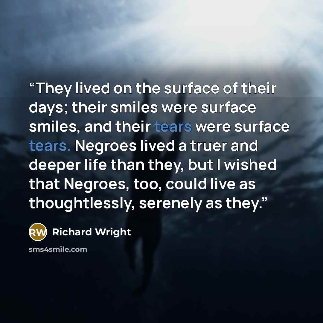 “They lived on the surface of their days; their smiles were surface smiles, and their tears were surface tears. Negroes lived a truer and deeper life than they, but I wished that Negroes, too, could live as thoughtlessly, serenely as they.” quote by Richard Wright