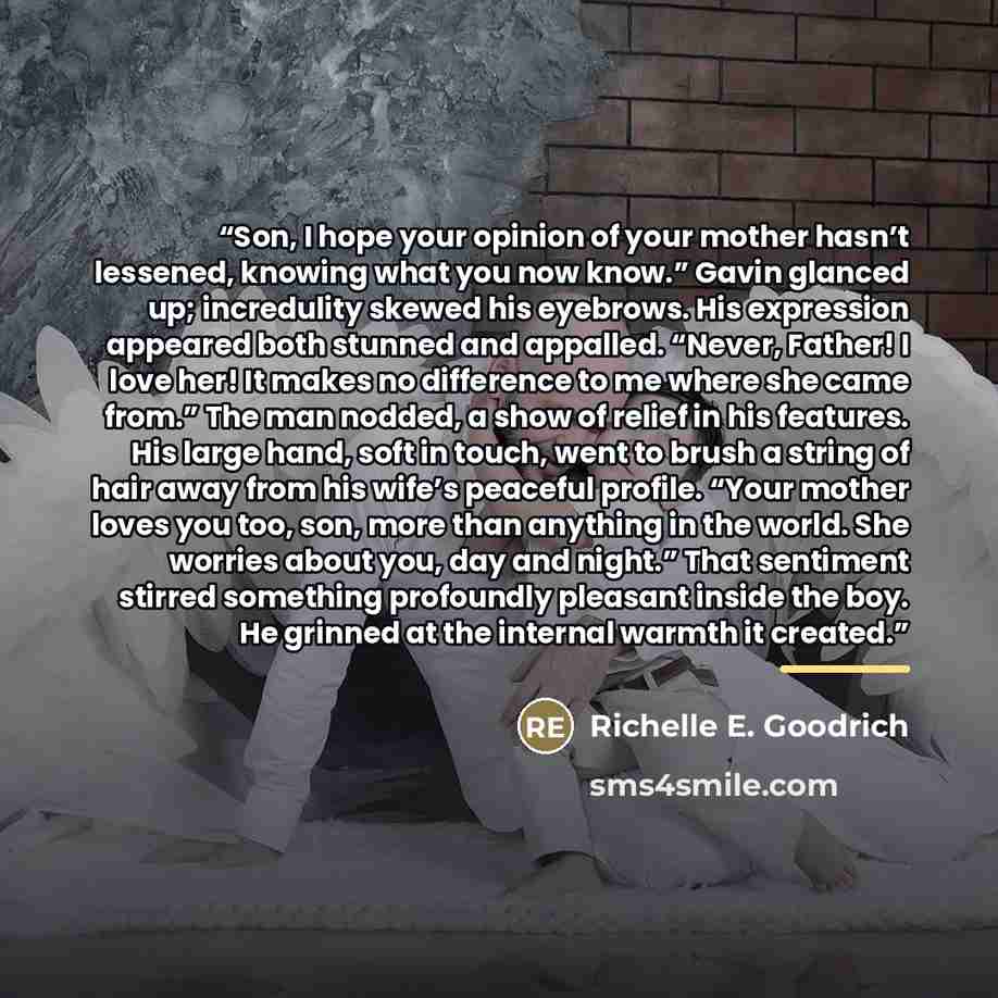 “Son, I hope your opinion of your mother hasn’t lessened, knowing what you now know.” Gavin glanced up; incredulity skewed his eyebrows. His expression appeared both stunned and appalled. “Never, Father! I love her! It makes no difference to me where she came from.” The man nodded, a show of relief…” quote by Richelle E. Goodrich