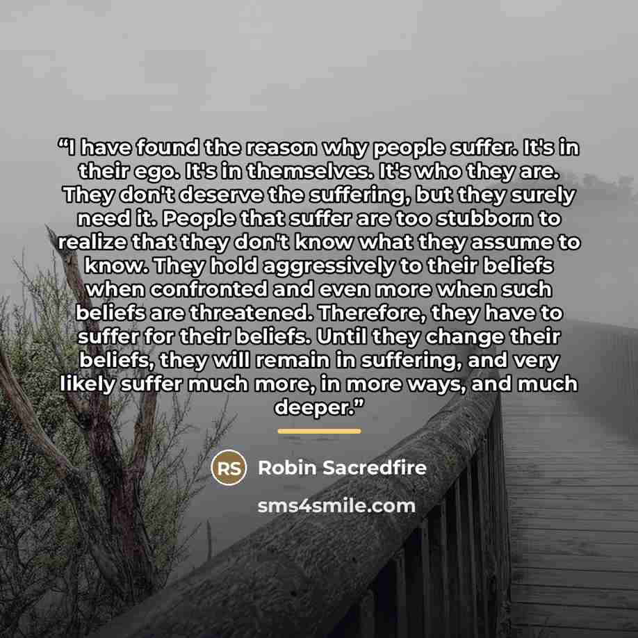 “I have found the reason why people suffer. It's in their ego. It's in themselves. It's who they are. They don't deserve the suffering, but they surely need it. People that suffer are too stubborn to realize that they don't know what they assume to know. They hold aggressively to their beliefs when…” quote by Robin Sacredfire