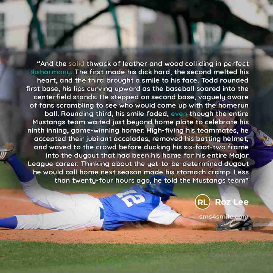 “And the solid thwack of leather and wood colliding in perfect disharmony. The first made his dick hard, the second melted his heart, and the third brought a smile to his face. Todd rounded first base, his lips curving upward as the baseball soared into the centerfield stands. He stepped on second…” quote by Roz Lee