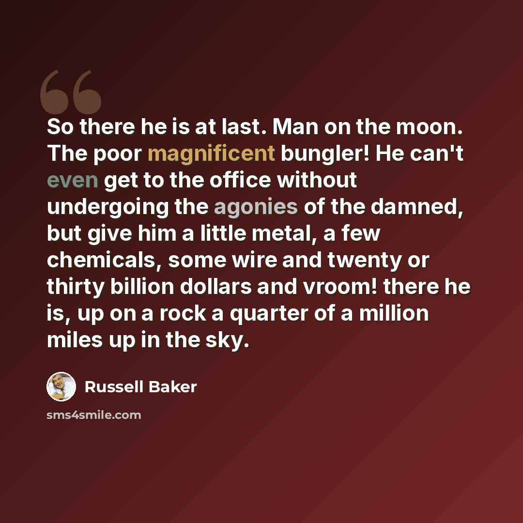 “So there he is at last. Man on the moon. The poor magnificent bungler! He can't even get to the office without undergoing the agonies of the damned, but give him a little metal, a few chemicals, some wire and twenty or thirty billion dollars and vroom! there he is, up on a rock a quarter of a…” quote by Russell Baker