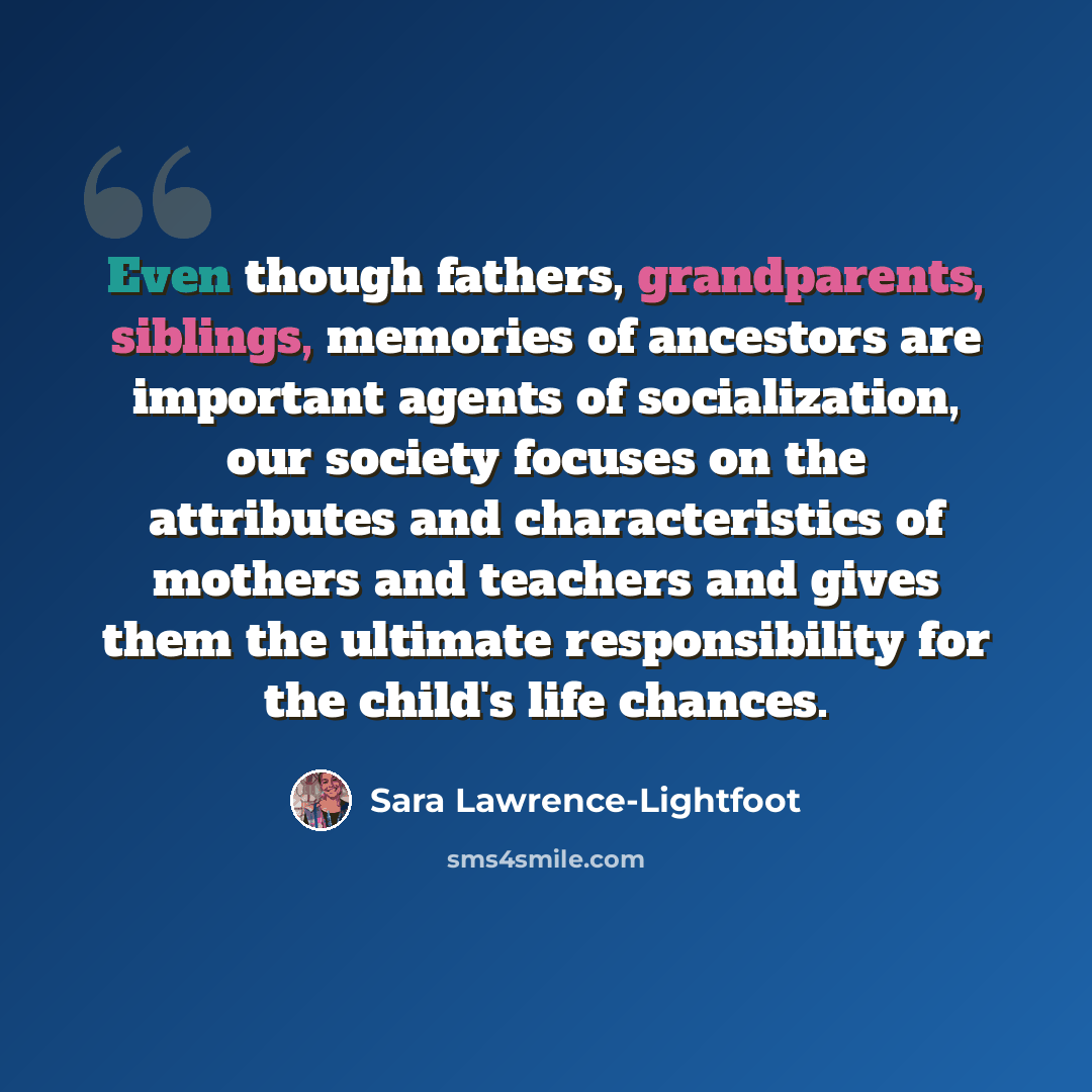 “Even though fathers, grandparents, siblings, memories of ancestors are important agents of socialization, our society focuses on the attributes and characteristics of mothers and teachers and gives them the ultimate responsibility for the child's life chances.” quote by Sara Lawrence-Lightfoot