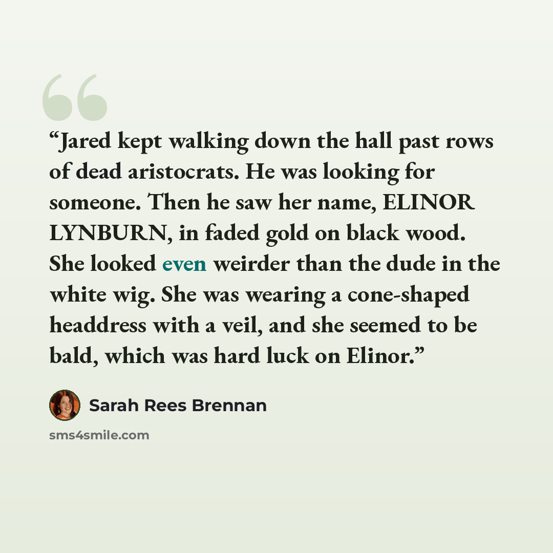 “Jared kept walking down the hall past rows of dead aristocrats. He was looking for someone. Then he saw her name, ELINOR LYNBURN, in faded gold on black wood. She looked even weirder than the dude in the white wig. She was wearing a cone-shaped headdress with a veil, and she seemed to be bald…” quote by Sarah Rees Brennan