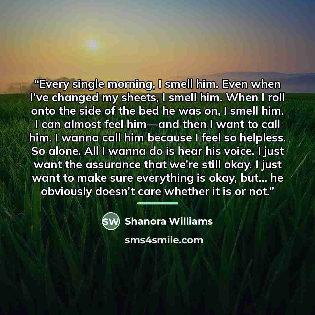 “Every single morning, I smell him. Even when I’ve changed my sheets, I smell him. When I roll onto the side of the bed he was on, I smell him. I can almost feel him—and then I want to call him. I wanna call him because I feel so helpless. So alone. All I wanna do is hear his voice. I just want the…” quote by Shanora Williams