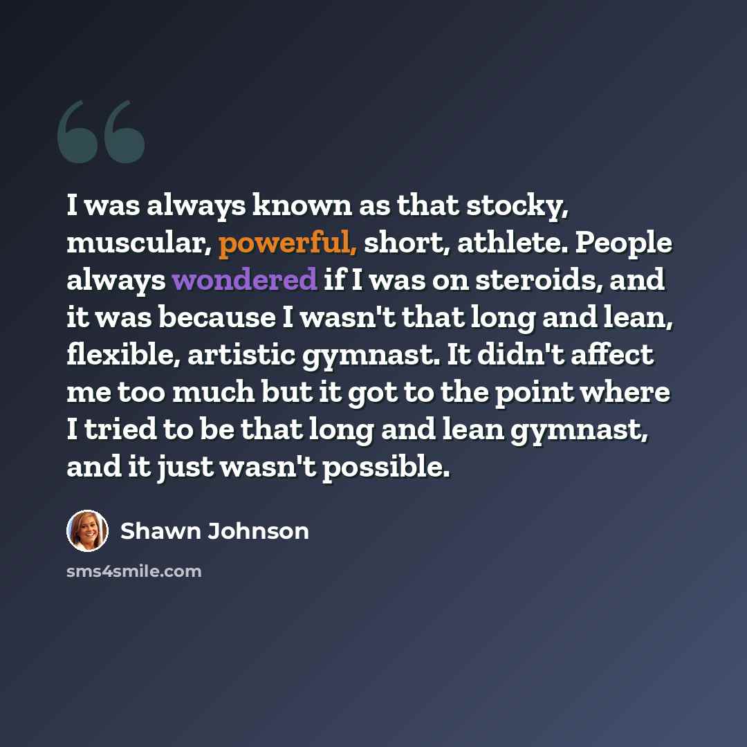 “I was always known as that stocky, muscular, powerful, short, athlete. People always wondered if I was on steroids, and it was because I wasn't that long and lean, flexible, artistic gymnast. It didn't affect me too much but it got to the point where I tried to be that long and lean gymnast, and…” quote by Shawn Johnson