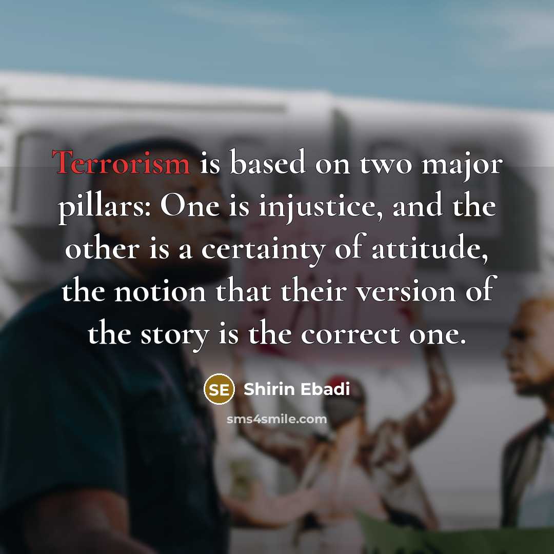 “Terrorism is based on two major pillars: One is injustice, and the other is a certainty of attitude, the notion that their version of the story is the correct one.” quote by Shirin Ebadi