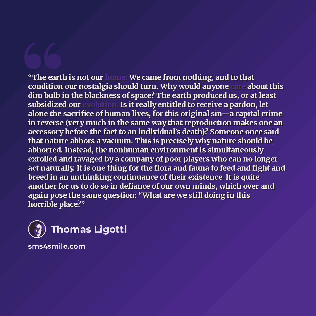 “The earth is not our home. We came from nothing, and to that condition our nostalgia should turn. Why would anyone care about this dim bulb in the blackness of space? The earth produced us, or at least subsidized our evolution. Is it really entitled to receive a pardon, let alone the sacrifice of…” quote by Thomas Ligotti