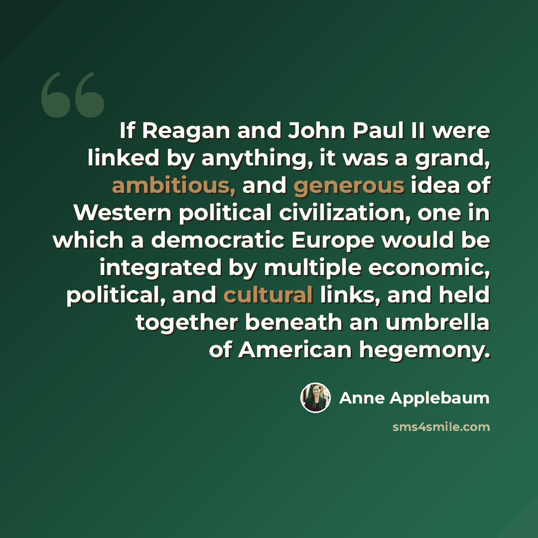 “If Reagan and John Paul II were linked by anything, it was a grand, ambitious, and generous idea of Western political civilization, one in which a democratic Europe would be integrated by multiple economic, political, and cultural links, and held together beneath an umbrella of American hegemony.” quote by Anne Applebaum