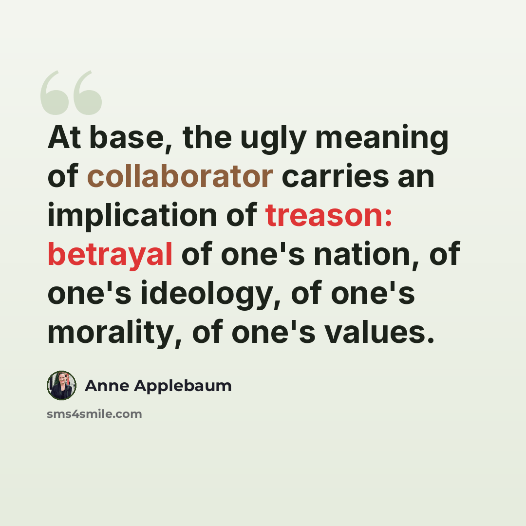 “At base, the ugly meaning of collaborator carries an implication of treason: betrayal of one's nation, of one's ideology, of one's morality, of one's values.” quote by Anne Applebaum