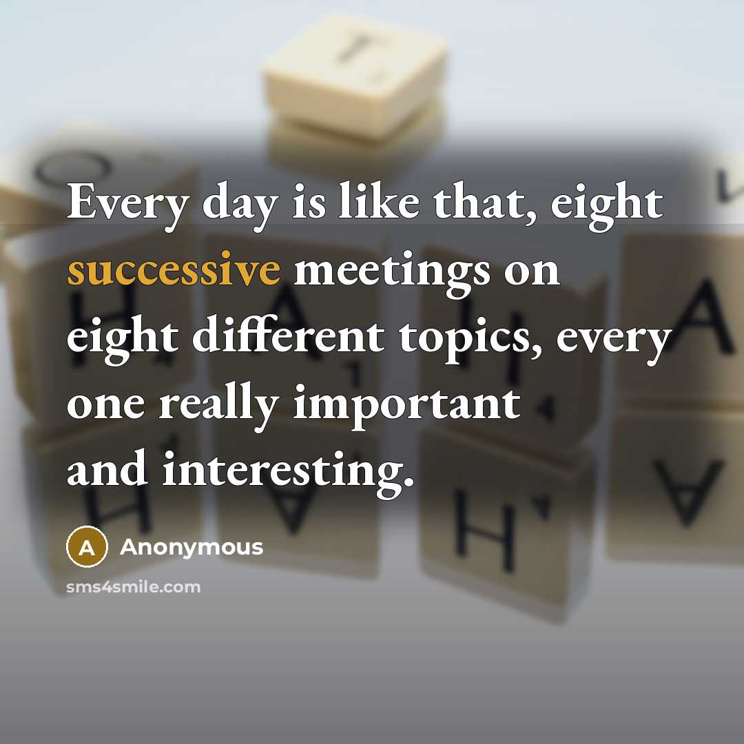 “Every day is like that, eight successive meetings on eight different topics, every one really important and interesting.” quote by Anonymous