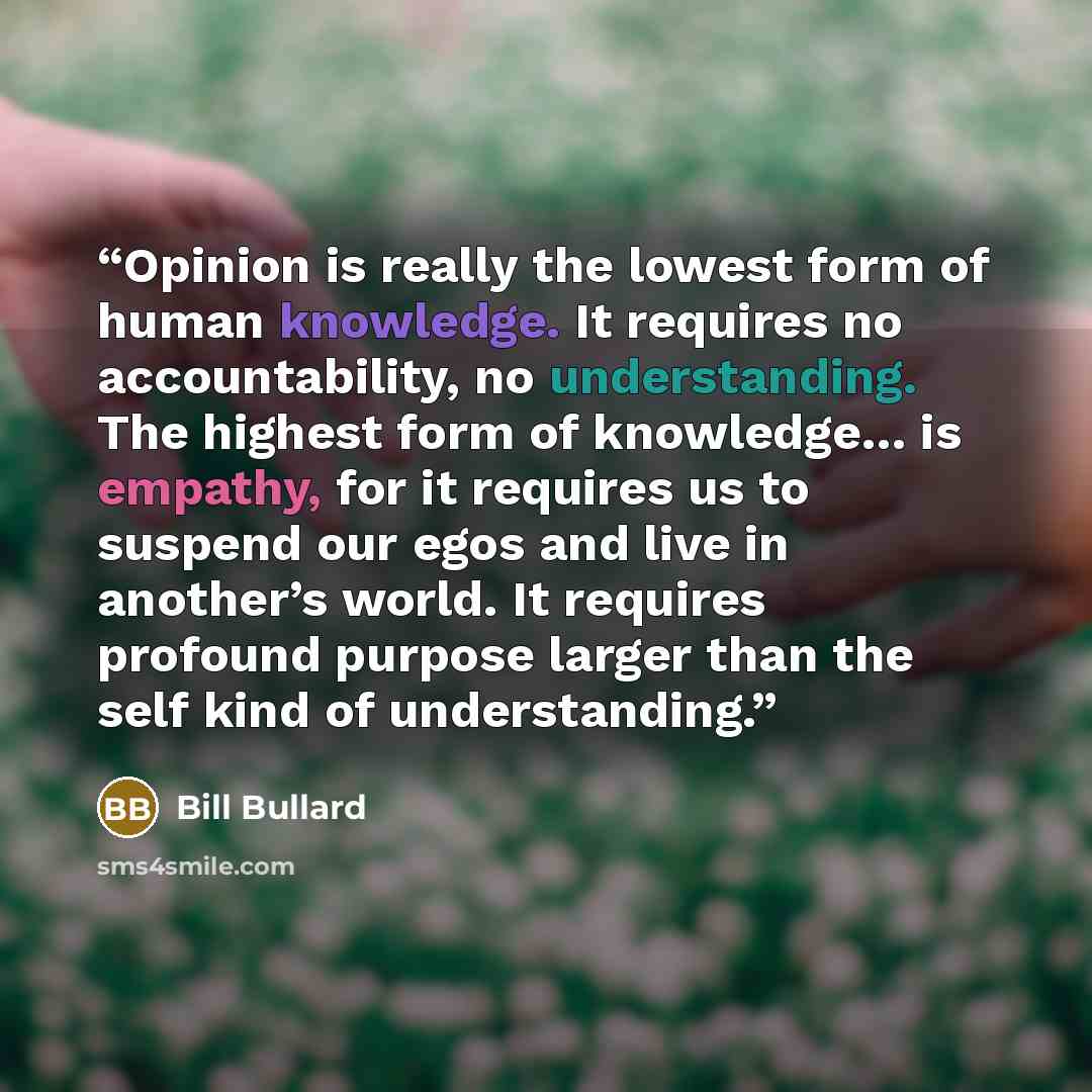 “Opinion is really the lowest form of human knowledge. It requires no accountability, no understanding. The highest form of knowledge… is empathy, for it requires us to suspend our egos and live in another’s world. It requires profound purpose larger than the self kind of understanding.” quote by Bill Bullard