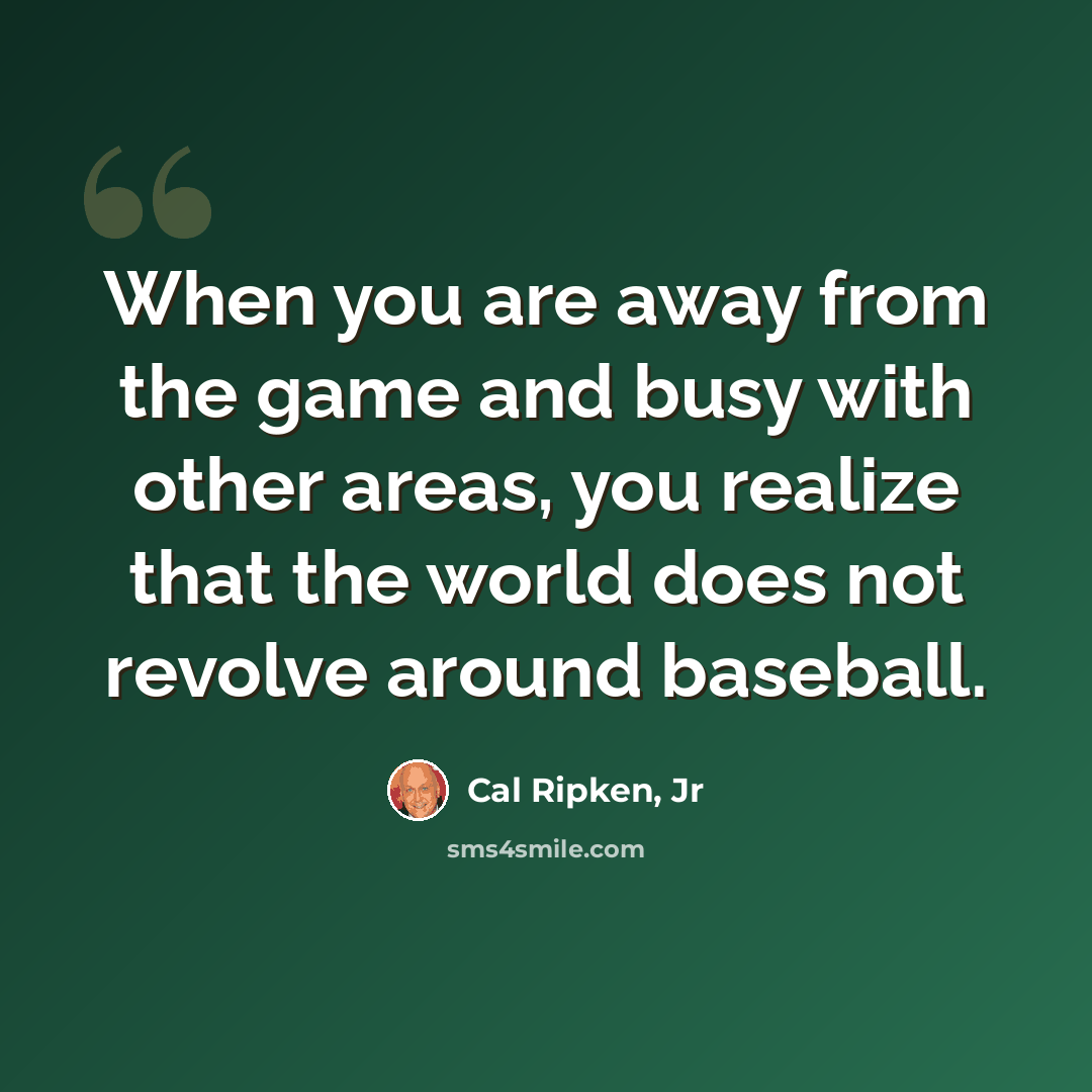 “When you are away from the game and busy with other areas, you realize that the world does not revolve around baseball.” quote by Cal Ripken, Jr