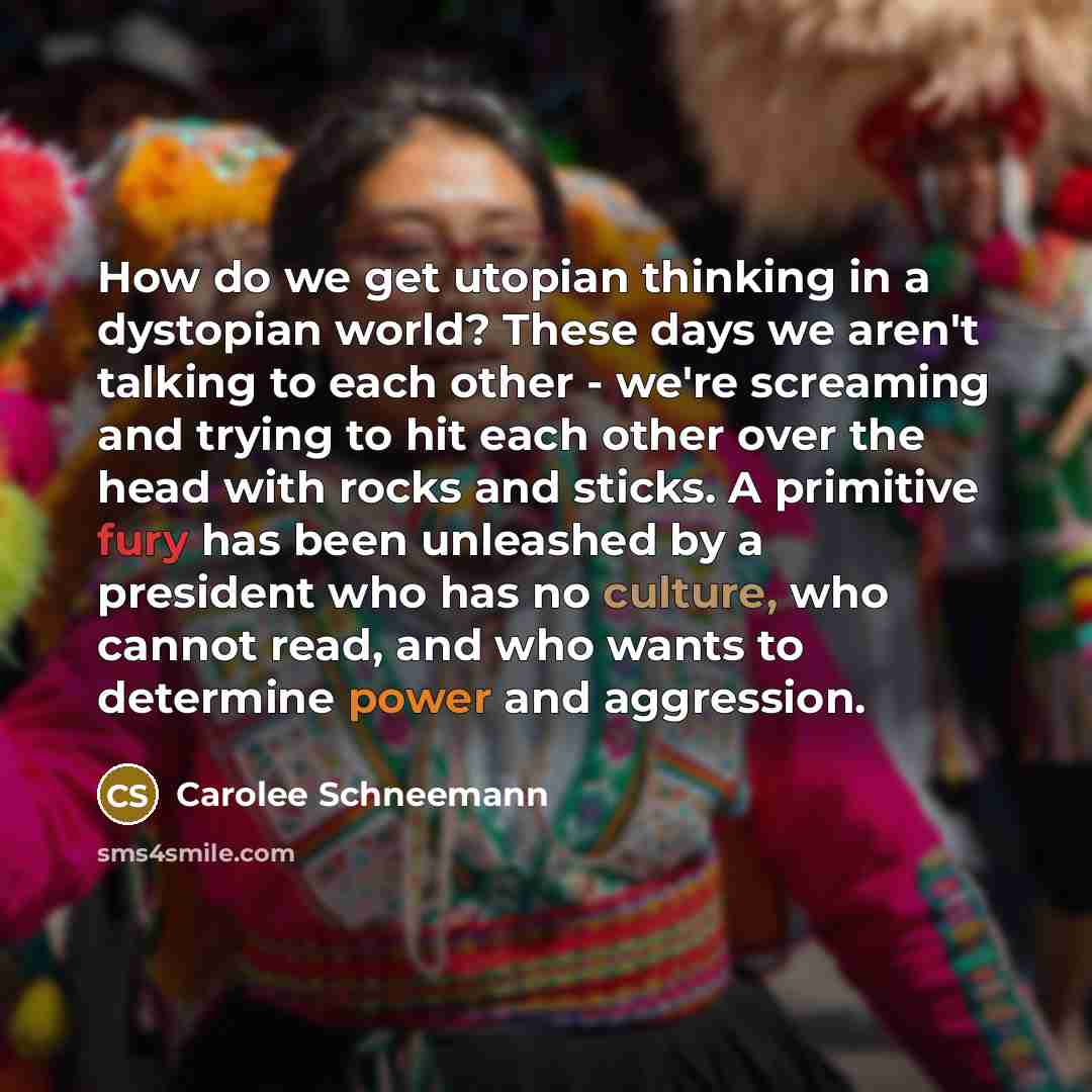“How do we get utopian thinking in a dystopian world? These days we aren't talking to each other - we're screaming and trying to hit each other over the head with rocks and sticks. A primitive fury has been unleashed by a president who has no culture, who cannot read, and who wants to determine…” quote by Carolee Schneemann
