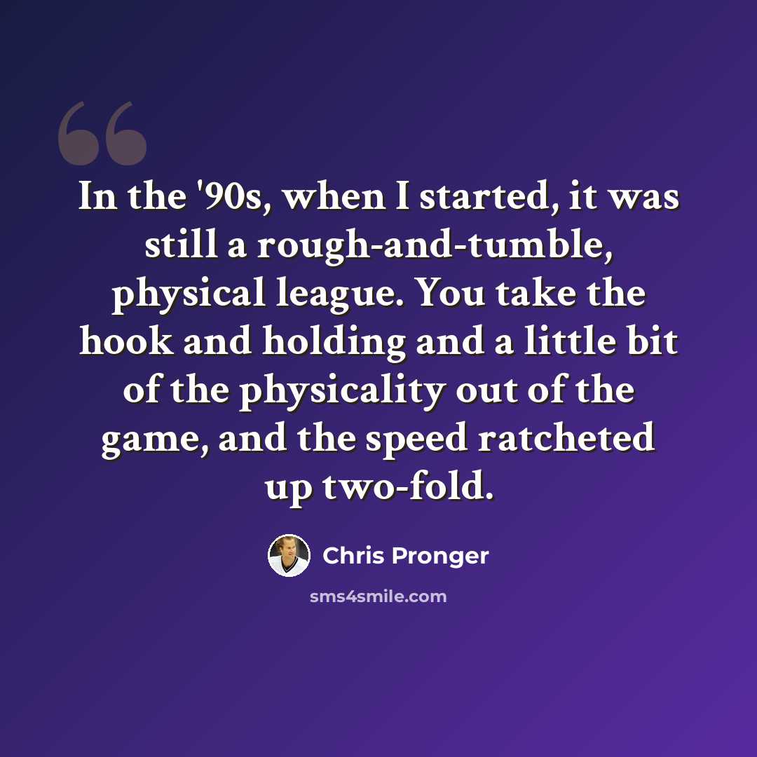 “In the '90s, when I started, it was still a rough-and-tumble, physical league. You take the hook and holding and a little bit of the physicality out of the game, and the speed ratcheted up two-fold.” quote by Chris Pronger