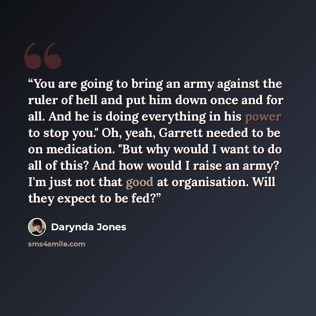 “You are going to bring an army against the ruler of hell and put him down once and for all. And he is doing everything in his power to stop you." Oh, yeah, Garrett needed to be on medication. "But why would I want to do all of this? And how would I raise an army? I'm just not that good at…” quote by Darynda Jones